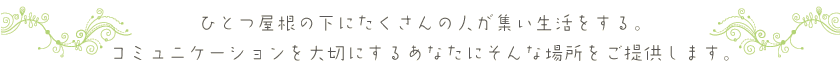 ひとつ屋根の下にたくさんの人が集い生活をする。コミュニケーションを大切にするあなたにそんな場所をご提供します。